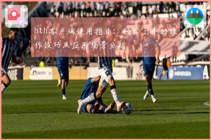 hth客户端使用指南：轻松上手的操作技巧及应用场景分析