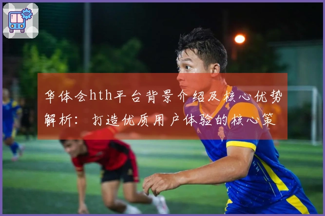 华体会hth平台背景介绍及核心优势解析：打造优质用户体验的核心策略揭秘