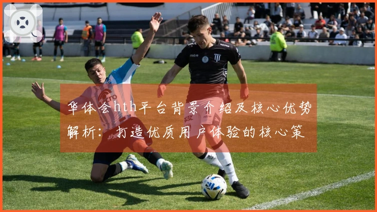 华体会hth平台背景介绍及核心优势解析：打造优质用户体验的核心策略揭秘