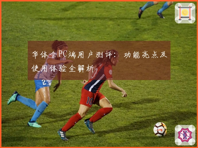 华体会PC端用户测评：功能亮点及使用体验全解析