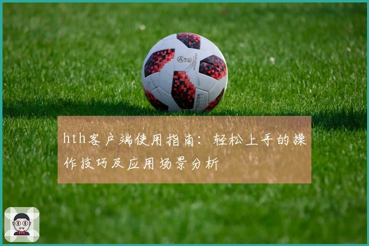 hth客户端使用指南：轻松上手的操作技巧及应用场景分析